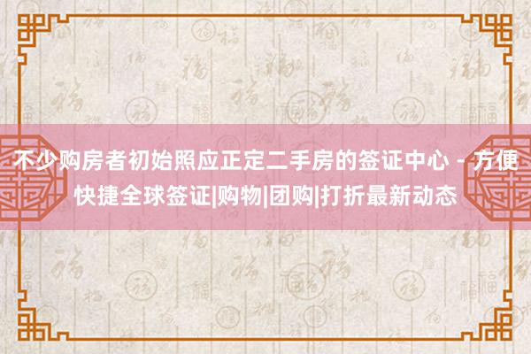 不少购房者初始照应正定二手房的签证中心 - 方便快捷全球签证|购物|团购|打折最新动态